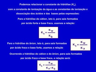 Podemos relacionar a constante de hidrólise (K h ), com a constante de ionização da água e as constantes de ionização e dissociação dos ácidos e das  bases pelas expressões: Para a hidrólise do cátion, isto é, para sais formados  por ácido forte e base fraca, usamos a relação: Para a hidrólise do ânion, isto é, para sais formados por ácido fraco e base forte, usamos a relação  Ocorrendo a hidrólise do cátion e do ânion, para sais formados por ácido fraco e base fraca, a relação será:  