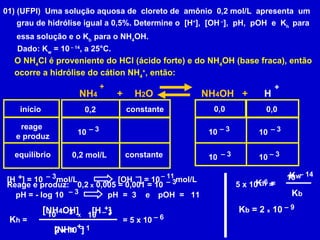 01) (UFPI)  Uma solução aquosa de  cloreto de  amônio  0,2 mol/L  apresenta  um grau de hidrólise igual a 0,5%. Determine o  [H + ],  [OH  – ],  pH,  pOH  e  K h  para essa solução e o K b  para o NH 4 OH. Dado: K w  = 10  – 14 , a 25°C. O NH 4 Cl é proveniente do HCl (ácido forte) e do NH 4 OH (base fraca), então ocorre a hidrólise do cátion NH 4 + , então: início reage  e produz equilíbrio 0,2 0,2 mol/L 0,0 constante  constante 0,0 NH 4  +   H 2 O   NH 4 OH  +  H + + Reage e produz: 0,2  x  0,005 = 0,001 = 10 –  3 10 –  3 10 –  3 10 –  3 10 –  3 10 –  3 K h  =  + pH = - log  10 –  3 pH  =  3  [H  ] = 10  mol/L  + –  3 [OH  ] = 10  mol/L  –  11 – e  pOH  =  11  [NH 4   ] + [ NH 4 OH] [H  ] = 5 x 10  2 x 10 –  6 10 –  3 –  1 10 X –  3 K h   =  K w K b  = 2  x  10 5 x 10  =  –  6 10 –  14 –  9 K b 