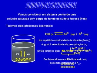 PRODUTO DE SOLUBILIDADE Vamos considerar um sistema contendo uma  solução saturada com corpo de fundo de sulfeto ferroso (FeS).  Teremos dois processos ocorrendo: v d v p FeS  (s)   Fe  (aq)  +  S  (aq) 2 – 2+ No equilíbrio a velocidade de dissolução (v d ) é igual à velocidade de precipitação (v p ). Então teremos que: Kc = [ Fe  ] [S  ] 2– 2+ [FeS] = [ Fe  ] [S  ] 2– 2+ Kc  x  [FeS]  K S produto de solubilidade K S Conhecendo-se a solubilidade do sal, podemos determinar o K ps .  