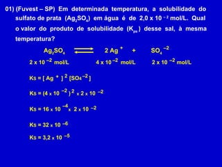 K S  = [ Ag  ]  [SO 4  ] – 2 2 x 10  mol/L 01) (Fuvest – SP)  Em  determinada  temperatura,  a  solubilidade  do sulfato de prata  (Ag 2 SO 4 )  em água  é  de  2,0 x 10  – 2  mol/L.  Qual o valor  do  produto  de  solubilidade  (K ps  )  desse  sal,  à  mesma  temperatura?  Ag 2 SO 4 2 Ag   +  SO 4 – 2 2 x 10  mol/L – 2 4 x 10  mol/L + – 2 – 2 + 2 K S  = (4  x  10  )  x  2  x  10 – 2 2 – 2 K S  = 16  x  10  x   2  x  10 – 4 – 2 K S  = 32  x  10 – 6 K S  = 3,2  x  10 – 5 