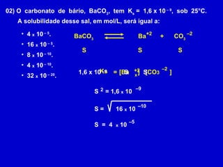 02) O  carbonato  de  bário,  BaCO 3 ,  tem  K s  =  1,6 x 10  – 9 ,  sob  25°C. A solubilidade desse sal, em mol/L, será igual a: 4  x  10  – 5 . 16  x  10  – 5 . 8  x  10  – 10 . 4  x  10  – 10 . 32  x  10  – 20 . S   Ks   BaCO 3 Ba   +  CO 3 +2 – 2 S   S   =   [Ba  ]   +2 [CO 3   ]   – 2 1,6 x 10  – 9 x   S   S   S  = 1,6  x  10   – 9 2 S =  16  x  10   – 10 S  =  4  x  10   – 5 