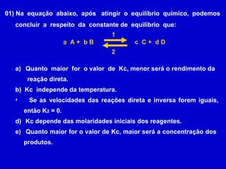 01) Na  equação  abaixo,  após  atingir  o  equilíbrio  químico,  podemos concluir  a  respeito  da  constante de  equilíbrio  que: a  A +  b B c  C +  d D Quanto  maior  for  o valor  de  Kc, menor será o rendimento da  reação direta. b)  Kc  independe da temperatura. Se as velocidades das reações direta e inversa forem iguais, então K 2  = 0. Kc depende das molaridades iniciais dos reagentes. Quanto maior for o valor de Kc, maior será a concentração dos  produtos. 1 2 