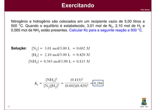 Exercitando
                                                                                Prof. Nunes




     Nitrogênio e hidrogênio são colocados em um recipiente vazio de 5,00 litros a
     500 °C. Quando o equilíbrio é estabelecido, 3,01 mol de N2, 2,10 mol de H2 e
     0,565 mol de NH3 estão presentes. Calcular Kc para a seguinte reação a 500 °C.



     Solução:




12                                                                              DQOI - UFC
 