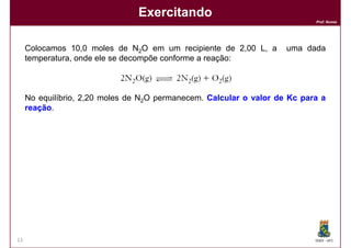 Exercitando
                                                                            Prof. Nunes




     Colocamos 10,0 moles de N2O em um recipiente de 2,00 L, a       uma dada
     temperatura, onde ele se decompõe conforme a reação:



     No equilíbrio, 2,20 moles de N2O permanecem. Calcular o valor de Kc para a
     reação.
     reação




13                                                                          DQOI - UFC
 