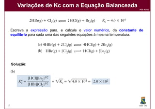 Variações de Kc com a Equação Balanceada
                                                                       Prof. Nunes




     Escreva a expressão para, e calcule o valor numérico da constante de
                                                     numérico,
     equilíbrio para cada uma das seguintes equações à mesma temperatura.




     Solução:




17                                                                     DQOI - UFC
 