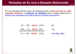 Variações de Kc com a Equação Balanceada
                                                                           Prof. Nunes




     Se uma equação química puder ser expressa como a soma de duas ou mais
     equações químicas, a constante de equilíbrio para a reação global será o
     produto das constantes de equilíbrio para as reações componentes
                                                          componentes.




                      2 P + 3Cl2         2 PCl3        Kc1

                      PCl3 + Cl2         PCl5           Kc2

                     2 P + 5Cl2          2 PCl5         Kc = Kc1 x Kc2




18                                                                        DQOI - UFC
 