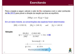 Exercitando
                                                                                Prof. Nunes




     Para a reação a seguir, calcule o valor de Q e compare-o com o valor conhecido
     de Kc (65,0) para prever a direção da reação que leva ao equilíbrio.
            65,



     Em um dado instante, as concentrações das espécies foram determinadas:
                                                              determinadas:




     Solução:
                                                       < 65




21                                                                              DQOI - UFC
 