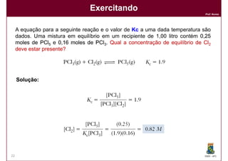 Exercitando
                                                                              Prof. Nunes




     A equação para a seguinte reação e o valor de Kc a uma dada temperatura são
     dados. Uma mistura em equilíbrio em um recipiente de 1,00 litro contém 0,25
     moles de PCl5 e 0,16 moles de PCl3. Qual a concentração de equilíbrio de Cl2
     deve estar presente?




     Solução:




22                                                                            DQOI - UFC
 