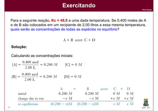Exercitando
                                                                                Prof. Nunes




     Para a seguinte reação, Kc = 49,0 a uma dada temperatura. Se 0,400 moles de A
                                  49,
     e de B são colocados em um recipiente de 2,00 litros a essa mesma temperatura,
     quais serão as concentrações de todas as espécies no equilíbrio
                                                            equilíbrio?



     Solução:

     Calculando as concentrações iniciais:




23                                                                              DQOI - UFC
 