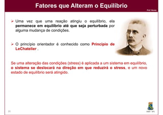Fatores que Alteram o Equilíbrio
                                                                                  Prof. Nunes




       Uma vez que uma reação atingiu o equilíbrio, ela
       permanece em equilíbrio até que seja perturbada por
       alguma mudança de condições.


       O princípio orientador é conhecido como Princípio de
       LeChatelier .


     Se uma alteração das condições (stress) é aplicada a um sistema em equilíbrio,
     o sistema se deslocará na direção em que reduzirá o stress, e um novo
                                                                stress,
     estado de equilíbrio será atingido.
                               atingido.




26                                                                                DQOI - UFC
 
