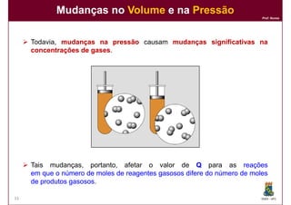 Mudanças no Volume e na Pressão
                                                                          Prof. Nunes




     Todavia, mudanças na pressão causam mudanças significativas na
     concentrações de gases
                      gases.




     Tais mudanças, portanto, afetar o valor de Q para as reações
     em que o número de moles de reagentes gasosos difere do número de moles
     de produtos gasosos
                 gasosos.

33                                                                        DQOI - UFC
 