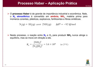 Processo Haber – Aplicação Prática
                                                                                 Prof. Nunes




     O processo Haber é de grande de importância industrial e econômica. Nele,
     o N2 atmosférico é convertido em amônia, NH3, matéria prima para
     inúmeros corantes​​, plásticos, explosivos, fertilizantes e fibras sintéticas.




     Neste processo, o reação entre N2 e H2 para produzir NH3 nunca atinge o
     equilíbrio, mas se move em direção a ele.




39                                                                              DQOI - UFC
 
