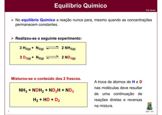 Equilíbrio Químico
                                                                             Prof. Nunes




      No equilíbrio Químico a reação nunca para, mesmo quando as concentrações
      permanecem constantes.


      Realizou-
      Realizou-se o seguinte experimento:
                             experimento:

        3 H2(g) + N2(g)        2 NH3(g)

        3 D2(g) + N2(g)        2 ND3(g)




    Misturou-
    Misturou-se o conteúdo dos 2 frascos.
                                 frascos.
                                               A troca de átomos de H e D
                                               nas moléculas deve resultar
        NH3 + NDH2 + ND2H + ND3
                                               de uma continuação de
                H2 + HD + D2                   reações diretas e reversas
                                               na mistura.
4                                                                            DQOI - UFC
 