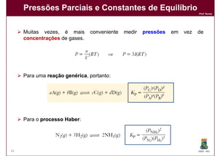 Pressões Parciais e Constantes de Equilíbrio
                                                                           Prof. Nunes




     Muitas vezes, é mais      conveniente   medir   pressões   em   vez   de
     concentrações de gases.




     Para uma reação genérica portanto:
                     genérica,




     Para o processo Haber
                     Haber:




42                                                                         DQOI - UFC
 