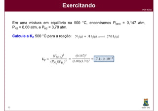 Exercitando
                                                                         Prof. Nunes




     Em uma mistura em equilíbrio na 500 °C, encontramos PNH3 = ​0,147 atm,
     PN2 = 6,00 atm, e PH2 = 3,70 atm.

     Calcule a KP 500 °C para a reação:




43                                                                       DQOI - UFC
 