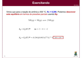 Exercitando
                                                                           Prof. Nunes




     Vimos que para a reação de amônia a 500 °C, Kc = 0,286 Podemos descrever
                                                         286.
     este equilíbrio em termos de pressões parciais usando Kp.
                                                           Kp




45                                                                         DQOI - UFC
 