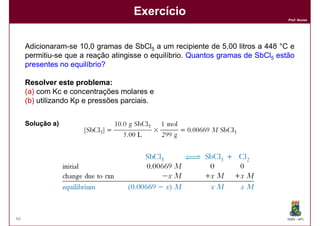 Exercício
                                                                                 Prof. Nunes




     Adicionaram-se 10,0 gramas de SbCl5 a um recipiente de 5,00 litros a 448 °C e
     permitiu-se que a reação atingisse o equilíbrio. Quantos gramas de SbCl5 estão
     presentes no equilíbrio?

     Resolver este problema:
                     problema:
     (a) com Kc e concentrações molares e
     (b) utilizando Kp e pressões parciais.


     Solução a)




46                                                                               DQOI - UFC
 