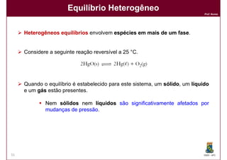 Equilíbrio Heterogêneo
                                                                             Prof. Nunes




     Heterogêneos equilíbrios envolvem espécies em mais de um fase
                                                              fase.


     Considere a seguinte reação reversível a 25 °C.




     Quando o equilíbrio é estabelecido para este sistema, um sólido um líquido
                                                              sólido,
     e um gás estão presentes.

             Nem sólidos nem líquidos são significativamente afetados por
             mudanças de pressão
                         pressão.




51                                                                           DQOI - UFC
 
