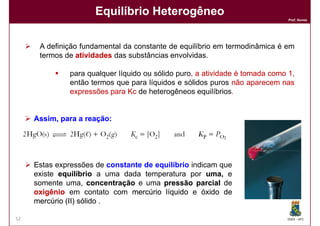 Equilíbrio Heterogêneo
                                                                              Prof. Nunes




      A definição fundamental da constante de equilíbrio em termodinâmica é em
      termos de atividades das substâncias envolvidas.

              para qualquer líquido ou sólido puro, a atividade é tomada como 1,
                                              puro,
              então termos que para líquidos e sólidos puros não aparecem nas
              expressões para Kc de heterogêneos equilíbrios.
                                                    equilíbrios.


     Assim, para a reação:
                   reação:




     Estas expressões de constante de equilíbrio indicam que
     existe equilíbrio a uma dada temperatura por uma, e
     somente uma, concentração e uma pressão parcial de
     oxigênio em contato com mercúrio líquido e óxido de
     mercúrio (II) sólido .

52                                                                           DQOI - UFC
 