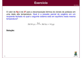 Exercício
                                                                               Prof. Nunes




     O valor de Kp é de 27 para a decomposição térmica do clorato de potássio em
     uma dada alta temperatura. Qual é a pressão parcial de oxigênio em um
     recipiente fechado no qual o seguinte sistema está em equilíbrio nesta mesma
     temperatura?




     Solução:
     Solução:




54                                                                             DQOI - UFC
 
