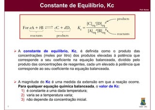 Constante de Equilíbrio, Kc
                                                                         Prof. Nunes




    A constante de equilíbrio, Kc, é definida como o produto das
                                    Kc
    concentrações (moles por litro) dos produtos elevadas à potência que
    corresponde a seu coeficiente na equação balanceada, dividido pelo
    produto das concentrações de reagentes, cada um elevado à potência que
    corresponde ao seu coeficiente na equação balanceada.


    A magnitude do Kc é uma medida da extensão em que a reação ocorre.
    Para qualquer equação química balanceada, o valor de Kc:
                                      balanceada         Kc
     1) é constante a uma dada temperatura;
                                temperatura;
     2) varia se a temperatura varia;
                               varia;
     3) não depende da concentração inicial
                                       inicial.
9                                                                        DQOI - UFC
 