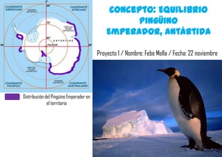 Concepto: Equilibrio
                                                    Pingüino
                                             Emperador, Antártida

                                         Proyecto 1 / Nombre: Febe Mella / Fecha: 22 noviembre




Distribución del Pingüino Emperador en
              el territorio
 