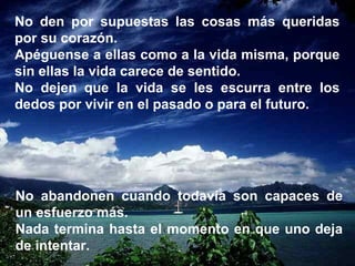 No den por supuestas las cosas más queridas por su corazón. Apéguense a ellas como a la vida misma, porque sin ellas la vida carece de sentido. No dejen que la vida se les escurra entre los dedos por vivir en el pasado o para el futuro. No abandonen cuando todavía son capaces de un esfuerzo más. Nada termina hasta el momento en que uno deja de intentar. 