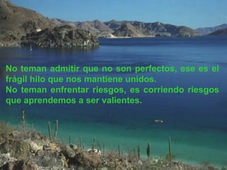 No teman admitir que no son perfectos, ese es el frágil hilo que nos mantiene unidos. No teman enfrentar riesgos, es corriendo riesgos que aprendemos a ser valientes. 