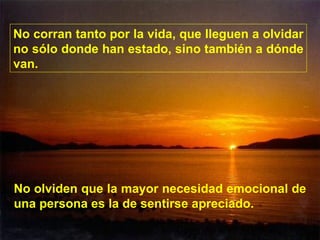 No corran tanto por la vida, que lleguen a olvidar no sólo donde han estado, sino también a dónde van. No olviden que la mayor necesidad emocional de una persona es la de sentirse apreciado. 