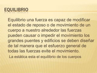 EQUILIBRIO
Equilibrio una fuerza es capaz de modificar
el estado de reposo o de movimiento de un
cuerpo a nuestro alrededor las fuerzas
pueden causar o impedir el movimiento los
grandes puentes y edificios se deben diseñar
de tal manera que el esfuerzo general de
todas las fuerzas evite el movimiento.
La estática esta el equilibrio de los cuerpos
 