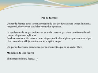Par de fuerzas
Un par de fuerzas es un sistema constituido por dos fuerzas que tienen la misma
magnitud, direcciones paralelas y sentidos opuestos.
La resultante de un par de fuerzas es nula, pero el par tiene un efecto sobre el
cuerpo al que esta aplicado:
Produce una rotación entorno a un eje perpendicular al plano que contiene el par
. Así , cuando se afloja una tuerca, se le aplica un par.
Un par de fuerzas se caracteriza por su momento, que es un vector libre.
Momento de una fuerza
El momento de una fuerza f
 