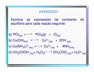 EXERCÍCIO:
Escreva as expressões da constante
equilíbrio para cada reação seguinte:
a) PCl5(g)
b) Cu(OH)2(s)
c) Cu(NH3)42+(aq)

de

PCl3(g) + Cl2(g)
Cu2+(aq) + 2OH-(aq)
Cu2+(aq) +

d) CH3COOH (aq)+ H2O(l)

4NH3(aq)

CH3COO-(aq)+ H3O+(aq)

 