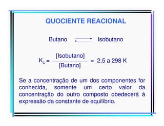 QUOCIENTE REACIONAL
Butano
Kc =

[Isobutano]
[Butano]

Isobutano
= 2,5 a 298 K

Se a concentração de um dos componentes for
conhecida, somente um certo valor da
concentração do outro composto obedecerá à
expressão da constante de equilíbrio.

 