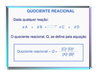 QUOCIENTE REACIONAL
Dada qualquer reação:
aA

+

bB

cC

+

dD

O quociente reacional, Q, se define pela equação

Quociente reacional = Q =

[C]c [D]d
[A]a [B]b

 