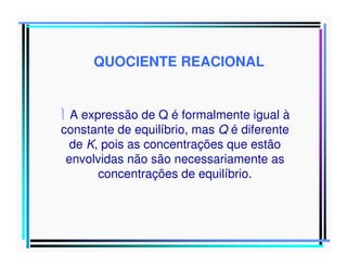 QUOCIENTE REACIONAL

 A expressão de Q é formalmente igual à
constante de equilíbrio, mas Q é diferente
de K, pois as concentrações que estão
envolvidas não são necessariamente as
concentrações de equilíbrio.

 