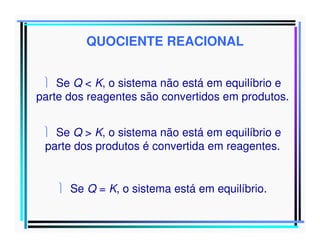 QUOCIENTE REACIONAL
 Se Q < K, o sistema não está em equilíbrio e
parte dos reagentes são convertidos em produtos.
 Se Q > K, o sistema não está em equilíbrio e
parte dos produtos é convertida em reagentes.
 Se Q = K, o sistema está em equilíbrio.

 