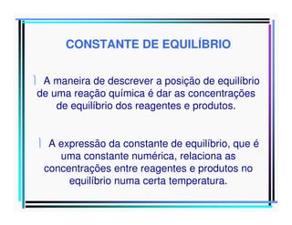 CONSTANTE DE EQUILÍBRIO
 A maneira de descrever a posição de equilíbrio
de uma reação química é dar as concentrações
de equilíbrio dos reagentes e produtos.
 A expressão da constante de equilíbrio, que é
uma constante numérica, relaciona as
concentrações entre reagentes e produtos no
equilíbrio numa certa temperatura.

 