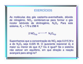EXERCÍCIOS
As moléculas dos gás castanho-avermelhado, dióxido
de nitrogênio, NO2, combinam-se para formar o gás
incolor tetróxido de dinitrogênio, N2O4. Para este
sistema, Kc = 170 a 298 K
2 NO2(g)

N2O4(g)

Suponhamos que a concentração do NO2 seja 0,015 M e
a do N2O4 seja 0,025 M. O quociente reacional Qc é
maior ou menor do que Kc? Ou é igual? Se o sistema
não estiver em equilíbrio, em que direção a reação
avançará para atingi-lo?

 