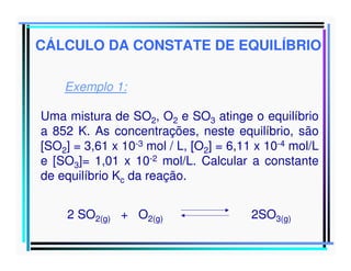 CÁLCULO DA CONSTATE DE EQUILÍBRIO
Exemplo 1:
Uma mistura de SO2, O2 e SO3 atinge o equilíbrio
a 852 K. As concentrações, neste equilíbrio, são
[SO2] = 3,61 x 10-3 mol / L, [O2] = 6,11 x 10-4 mol/L
e [SO3]= 1,01 x 10-2 mol/L. Calcular a constante
de equilíbrio Kc da reação.
2 SO2(g) + O2(g)

2SO3(g)

 