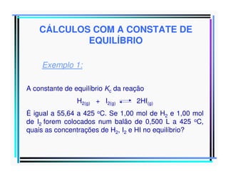CÁLCULOS COM A CONSTATE DE
EQUILÍBRIO
Exemplo 1:
A constante de equilíbrio Kc da reação
H2(g) + I2(g)

2HI(g)

É igual a 55,64 a 425 oC. Se 1,00 mol de H2 e 1,00 mol
de I2 forem colocados num balão de 0,500 L a 425 oC,
quais as concentrações de H2, I2 e HI no equilíbrio?

 