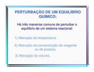 PERTURBAÇÃO DE UM EQUILÍBRIO
QUÍMICO:
Há três maneiras comuns de perturbar o
equilíbrio de um sistema reacional:
1) Alteração da temperatura.
2) Alteração da concentração de reagente
ou de produto.
3) Alteração do volume.

 
