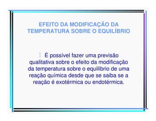 EFEITO DA MODIFICAÇÃO DA
TEMPERATURA SOBRE O EQUILÍBRIO

 É possível fazer uma previsão
qualitativa sobre o efeito da modificação
da temperatura sobre o equilíbrio de uma
reação química desde que se saiba se a
reação é exotérmica ou endotérmica.

 