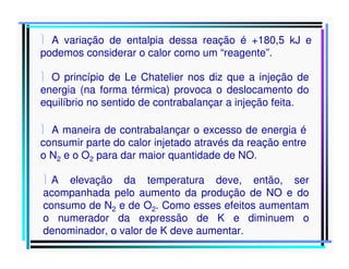  A variação de entalpia dessa reação é +180,5 kJ e
podemos considerar o calor como um “reagente”.
 O princípio de Le Chatelier nos diz que a injeção de
energia (na forma térmica) provoca o deslocamento do
equilíbrio no sentido de contrabalançar a injeção feita.
 A maneira de contrabalançar o excesso de energia é
consumir parte do calor injetado através da reação entre
o N2 e o O2 para dar maior quantidade de NO.
 A elevação da temperatura deve, então, ser
acompanhada pelo aumento da produção de NO e do
consumo de N2 e de O2. Como esses efeitos aumentam
o numerador da expressão de K e diminuem o
denominador, o valor de K deve aumentar.

 
