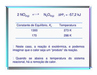 2 NO2(g)

N2O4(g)

∆Hor = -57,2 kJ

Constante de Equilíbrio, Kc

Temperatura

1300

273 K

170

298 K

 Neste caso, a reação é exotérmica, e podemos
imaginar que o calor seja um “produto” da reação.
 Quando se abaixa a temperatura do sistema
reacional, há a remoção de calor.

 