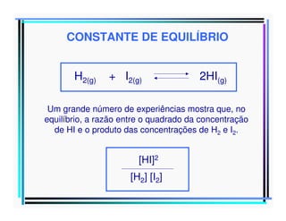 CONSTANTE DE EQUILÍBRIO
H2(g)

+ I2(g)

2HI(g)

Um grande número de experiências mostra que, no
equilíbrio, a razão entre o quadrado da concentração
de HI e o produto das concentrações de H2 e I2.

[HI]2
[H2] [I2]

 