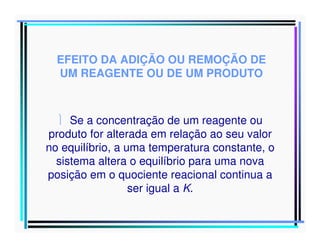 EFEITO DA ADIÇÃO OU REMOÇÃO DE
UM REAGENTE OU DE UM PRODUTO

 Se a concentração de um reagente ou
produto for alterada em relação ao seu valor
no equilíbrio, a uma temperatura constante, o
sistema altera o equilíbrio para uma nova
posição em o quociente reacional continua a
ser igual a K.

 