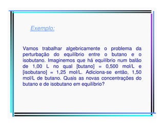 Exemplo:
Vamos trabalhar algebricamente o problema da
perturbação do equilíbrio entre o butano e o
isobutano. Imaginemos que há equilíbrio num balão
de 1,00 L no qual [butano] = 0,500 mol/L e
[isobutano] = 1,25 mol/L. Adiciona-se então, 1,50
mol/L de butano. Quais as novas concentrações do
butano e de isobutano em equilíbrio?

 