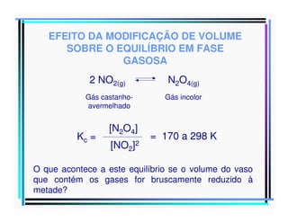 EFEITO DA MODIFICAÇÃO DE VOLUME
SOBRE O EQUILÍBRIO EM FASE
GASOSA
2 NO2(g)

N2O4(g)

Gás castanhoavermelhado

Gás incolor

Kc =

[N2O4]
[NO2]2

= 170 a 298 K

O que acontece a este equilíbrio se o volume do vaso
que contém os gases for bruscamente reduzido à
metade?

 