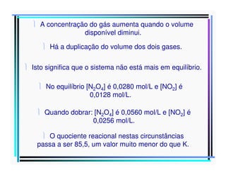  A concentração do gás aumenta quando o volume
disponível diminui.
 Há a duplicação do volume dos dois gases.
 Isto significa que o sistema não está mais em equilíbrio.
 No equilíbrio [N2O4] é 0,0280 mol/L e [NO2] é
0,0128 mol/L.
 Quando dobrar: [N2O4] é 0,0560 mol/L e [NO2] é
0,0256 mol/L.
 O quociente reacional nestas circunstâncias
passa a ser 85,5, um valor muito menor do que K.

 