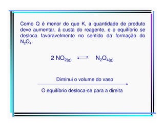Como Q é menor do que K, a quantidade de produto
deve aumentar, á custa do reagente, e o equilíbrio se
desloca favoravelmente no sentido da formação do
N2O4.

2 NO2(g)

N2O4(g)

Diminui o volume do vaso
O equilíbrio desloca-se para a direita

 